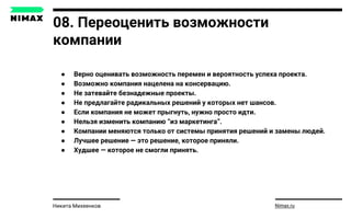 08. Переоценить возможности
компании
● Верно оценивать возможность перемен и вероятность успеха проекта.
● Возможно компания нацелена на консервацию.
● Не затевайте безнадежные проекты.
● Не предлагайте радикальных решений у которых нет шансов.
● Если компания не может прыгнуть, нужно просто идти.
● Нельзя изменить компанию “из маркетинга”.
● Компании меняются только от системы принятия решений и замены людей.
● Лучшее решение — это решение, которое приняли.
● Худшее — которое не смогли принять.
Nimax.ruНикита Михеенков
 