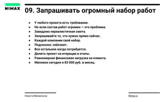 09. Запрашивать огромный набор работ
● У любого проекта есть требования.
● Но если состав работ огромен — это проблема.
● Заведомо нереалистичная смета.
● Запрашивайте то, что нужно прямо сейчас.
● Каждой компании свой набор.
● Подсказка: сейлзкит.
● Все остальное когда потребуется.
● Делить проект на итерации и этапы.
● Равномерная финансовая нагрузка на клиента.
● Миллион сегодня и 83 000 руб. в месяц.
Nimax.ruНикита Михеенков
 