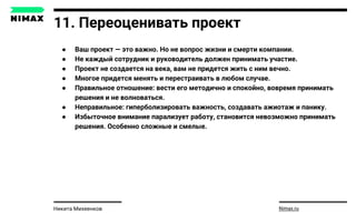 11. Переоценивать проект
● Ваш проект — это важно. Но не вопрос жизни и смерти компании.
● Не каждый сотрудник и руководитель должен принимать участие.
● Проект не создается на века, вам не придется жить с ним вечно.
● Многое придется менять и перестраивать в любом случае.
● Правильное отношение: вести его методично и спокойно, вовремя принимать
решения и не волноваться.
● Неправильное: гиперболизировать важность, создавать ажиотаж и панику.
● Избыточное внимание парализует работу, становится невозможно принимать
решения. Особенно сложные и смелые.
Nimax.ruНикита Михеенков
 