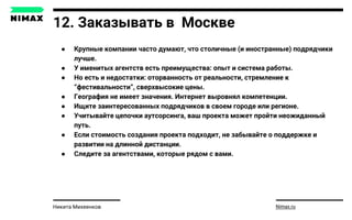 12. Заказывать в Москве
● Крупные компании часто думают, что столичные (и иностранные) подрядчики
лучше.
● У именитых агентств есть преимущества: опыт и система работы.
● Но есть и недостатки: оторванность от реальности, стремление к
“фестивальности”, сверхвысокие цены.
● География не имеет значения. Интернет выровнял компетенции.
● Ищите заинтересованных подрядчиков в своем городе или регионе.
● Учитывайте цепочки аутсорсинга, ваш проекта может пройти неожиданный
путь.
● Если стоимость создания проекта подходит, не забывайте о поддержке и
развитии на длинной дистанции.
● Следите за агентствами, которые рядом с вами.
Nimax.ruНикита Михеенков
 