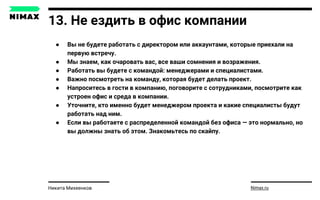 13. Не ездить в офис компании
● Вы не будете работать с директором или аккаунтами, которые приехали на
первую встречу.
● Мы знаем, как очаровать вас, все ваши сомнения и возражения.
● Работать вы будете с командой: менеджерами и специалистами.
● Важно посмотреть на команду, которая будет делать проект.
● Напроситесь в гости в компанию, поговорите с сотрудниками, посмотрите как
устроен офис и среда в компании.
● Уточните, кто именно будет менеджером проекта и какие специалисты будут
работать над ним.
● Если вы работаете с распределенной командой без офиса — это нормально, но
вы должны знать об этом. Знакомьтесь по скайпу.
Nimax.ruНикита Михеенков
 