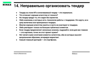 14. Неправильно организовать тендер
● Тендер на этапе КП и оплачиваемый тендер — это нормально.
● Что отличает хорошее агентство от плохого?
● На тендер придут те, кто сидел без проектов.
● Либо компании, в которых есть технология работы с тендерами. Это круто, но в
цену включены все проигранные тендеры.
● Многие хорошие агентства заняты и часто не участвуют в тендерах.
● Либо реагируют только на больших публичных клиентов.
● Если тендер предполагает несколько эскизов, подумайте: если для вас главное
— это картинки, точно ли этот проект нужен?
● Нет ничего хуже сочетания клиента и агентства, оба из которых мыслят
визуальными образами, игнорируя маркетинг.
● Самый главный критерий — это портфолио.
Nimax.ruНикита Михеенков
 