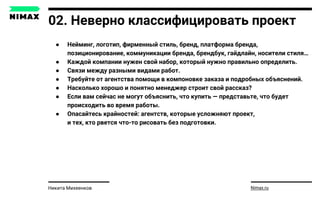 02. Неверно классифицировать проект
● Нейминг, логотип, фирменный стиль, бренд, платформа бренда,
позиционирование, коммуникации бренда, брендбук, гайдлайн, носители стиля…
● Каждой компании нужен свой набор, который нужно правильно определить.
● Связи между разными видами работ.
● Требуйте от агентства помощи в компоновке заказа и подробных объяснений.
● Насколько хорошо и понятно менеджер строит свой рассказ?
● Если вам сейчас не могут объяснить, что купить — представьте, что будет
происходить во время работы.
● Опасайтесь крайностей: агентств, которые усложняют проект,
и тех, кто рвется что-то рисовать без подготовки.
Nimax.ruНикита Михеенков
 