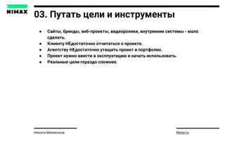 03. Путать цели и инструменты
● Сайты, бренды, веб-проекты, видеоролики, внутренние системы - мало
сделать.
● Клиенту НЕдостаточно отчитаться о проекте.
● Агентству НЕдостаточно утащить проект в портфолио.
● Проект нужно ввести в эксплуатацию и начать использовать.
● Реальные цели гораздо сложнее.
Nimax.ruНикита Михеенков
 