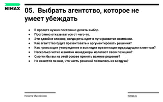 05. Выбрать агентство, которое не
умеет убеждать
● В проекте нужно постоянно делать выбор.
● Постоянно отказываться от чего-то.
● Это вдвойне сложно, когда речь идет о пути развития компании.
● Как агентство будет презентовать и аргументировать решения?
● Как происходит утверждение и выглядят презентации предыдущим клиентам?
● Насколько четко и внятно менеджеры излагают свою позицию?
● Смогли бы вы на этой основе принять важное решение?
● Не кажется ли вам, что часть решений появилась из воздуха?
Nimax.ruНикита Михеенков
 