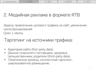 2. Медийная реклама в формате RTB
Задача: привлечение целевого трафика на сайт, увеличение
числа бронирований
Срок: 1 месяц
Таргетинг на источники трафика:
•  Аудитория сайта (ﬁrst-party data).
•  Данные стороннего поставщика: здоровье,
путешественники, родители (third-party data).
•  Тематические домены, контекстный таргетинг,
широкоохватное размещение.
7	
  
1. Контекст 2. RTB 3. SEO 4. SERM 5. GEO
 