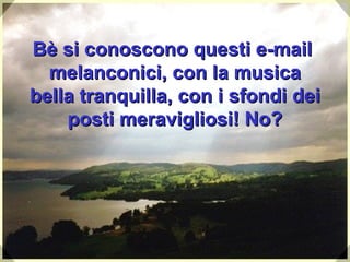 Bè si conoscono questi e-mail  melanconici, con la musica bella tranquilla, con i sfondi dei posti meravigliosi ! No? 