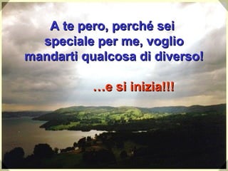 A te pero, perché sei  speciale per me, voglio mandarti qualcosa di diverso !   …e si inizia!!! 
