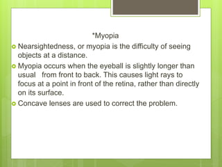*Myopia
 Nearsightedness, or myopia is the difficulty of seeing
objects at a distance.
 Myopia occurs when the eyeball is slightly longer than
usual from front to back. This causes light rays to
focus at a point in front of the retina, rather than directly
on its surface.
 Concave lenses are used to correct the problem.
 