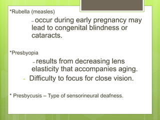 *Rubella (measles)
– occur during early pregnancy may
lead to congenital blindness or
cataracts.
*Presbyopia
– results from decreasing lens
elasticity that accompanies aging.
- Difficulty to focus for close vision.
* Presbycusis – Type of sensorineural deafness.
 