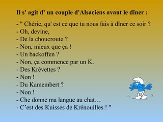 Il s' agit d' un couple d'Alsaciens avant le dîner :
- " Chérie, qu' est ce que tu nous fais à dîner ce soir ?
- Oh, devine,
- De la choucroute ?
- Non, mieux que ça !
- Un backoffen ?
- Non, ça commence par un K.
- Des Krévettes ?
- Non !
- Du Kamembert ?
- Non !
- Che donne ma langue au chat…
- C’est des Kuisses de Krénouilles ! "

 