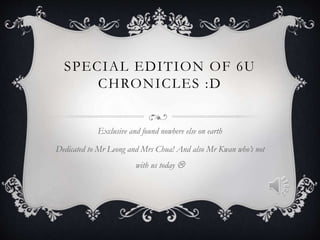 SPECIAL EDITION OF 6U
CHRONICLES :D
Exclusive and found nowhere else on earth
Dedicated to Mr Leong and Mrs Chua! And also Mr Kwan who’s not
with us today 
 