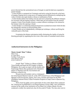 power directed into the sectionalized zone of triangle in small divided area expanded to
greater triangle.
- Contra Siradas is a prepared set if strategies and tactics using the footwork as the basis
of ranging, feigning moves using moves of ranging tactical infiltration by multiplying the
volley of strikes into rapid slashes or thrust or combination of both.
- Contra Siradas defines the loading zone for each move preparing the different strategies
for execution with devastating sequence. While there are movements from the enemies
weapons, Contra-Tirsia-Siradas remains a counter-offensive technique to be released at
the instance where the opening is found.
- Contra Siradas is a continuing technical progression escalated movement which divides
the strategically structure to tactical killing zones.
- Contra Siradas can act independently, technique per technique, without sacrificing the
vulnerable parts of the body.

       It maintains the distance anticipation totally eliminating the rigidity of using the
blocking principle by regulating the move into a finer realm of command control action.




Authorized Instructors in the Philippines

Master Joseph “Jhun” Tolleno
Mines Gym
H. Lopez Blvd.
Northbay Tondo Manila
(near Mercury Drug)
63 (917) 499-9113

         Joseph “Jhun” Tolleno is a Master of Dekiti
Tirsia Siradas and heads the DTS chapter in Manila,
Philippines. He is quite an expert with the double stick.
Surprisingly Master Jhun graduated with a Bachelor's
degree in Theology from the Asia Institute and
Seminary in Davao City.
         His previous job includes work as a bodyguard
for retired General Ramon Cannu Sr. of the AFP (Armed Forces of the Philippines) and
Manager of Private Security Agency. He is now a lecturer and trainer for the PNP
(Philippine National Police) Values Formation Program at Camp Crame in Quezon City,
Philippines.
         With a heart for public service particularly for the youth, Master Jhun conducted
the "Libreng turo ng DEPENSA it was Droga Summer Lessons 2006, a free self-defense
seminar for the youth of the 2nd district of Las Piñas City in Metro Manila. He also
conducted a weekly free martial arts class for the youth of Tondo. The class aims were to
 