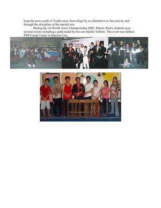 keep the poor youth of Tondo away from drugs by an alternative or fun activity and
through the discipline of the martial arts.
        During the 1st World Arnis Championship 2005, Master Jhun's students won
several events including a gold medal by his son Aljohn Tolleno. The event was held at
PNP Camp Crame in Quezon City.
 