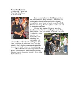 Master Rose Domdom
101 Estrella St. F.B.Horrizon
Pasay City, Metro Manila
63 (921) 751-9796

                                          Rose was native from the Bicol Region, southern
                                  part of Luzon Island. Being small and a female, she was
                                  bullied by boys much bigger then her when she was
                                  young. So she turned to martial arts to protect herself. To
                                  the surprise of many, this small girl can beat the heck out
                                  of much larger opponents.
                                          She moved to Manila while at the same time
                                  Grandmaster Nene Tortal was teaching in Makati. Being
                                  both Iglesia ni Cristo, they meet at the church. Rose joine
                                  Grandmaster's class
                                  and soon was
                                  promoted to as an
                                  Instructor. She
                                  continued to train
with Grandmaster Tortal while assisting him at his
class. Apart from the martial arts, she is also very
good in “Hilot”, the native massage therapy which
comes in very handy during very intense training.
        Master Rose feels that it is very important that
women learn the martial arts because it empowers
them and enables them not to become a victim being
the “weaker” sex.
 