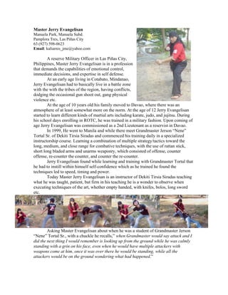 Master Jerry Evangelisan
Manuela Park, Manuela Subd.
Pamplora Tres, Las Piñas City
63 (927) 598-0623
Email: kaliarnis_jme@yahoo.com

        A reserve Military Officer in Las Piñas City,
Philippines, Master Jerry Evangelisan is in a profession
that demands the capabilities of emotional control,
immediate decisions, and expertise in self defense.
        At an early age living in Cotabato, Mindanao,
Jerry Evangelisan had to basically live in a battle zone
with the with the tribes of the region, having conflicts,
dodging the occasional gun shoot out, gang physical
violence etc.
        At the age of 10 years old his family moved to Davao, where there was an
atmosphere of at least somewhat more on the norm. At the age of 12 Jerry Evangelisan
started to learn different kinds of martial arts including karate, judo, and jujitsu. During
his school days enrolling in ROTC, he was trained in a military fashion. Upon coming of
age Jerry Evangelisan was commissioned as a 2nd Lieutenant as a reservist in Davao.
        In 1999, He went to Manila and while there meet Grandmaster Jerson “Nene”
Tortal Sr. of Dekiti Tirsia Siradas and commenced his training daily in a specialized
instructorship course. Learning a combination of multiple strategy/tactics toward the
long, medium, and close range for combative techniques, with the use of rattan stick,
short long bladed arms and unarms weaponry, which consisted of offense, counter
offense, re-counter the counter, and counter the re-counter.
        Jerry Evangelisan found while learning and training with Grandmaster Tortal that
he had to instill within himself self-confidence which as he trained he found the
techniques led to speed, timing and power.
        Today Master Jerry Evangelisan is an instructor of Dekiti Tirsia Siradas teaching
what he was taught, patient, but firm in his teaching he is a wonder to observe when
executing techniques of the art, whether empty handed, with knifes, bolos, long sword
etc.




        Asking Master Evangelisan about when he was a student of Grandmaster Jerson
“Nene” Tortal Sr., with a chuckle he recalls,” when Grandmaster would say attack and I
did the next thing I would remember is looking up from the ground while he was calmly
standing with a grin on his face, even when he would have multiple attackers with
weapons come at him, once it was over there he would be standing, while all the
attackers would be on the ground wondering what had happened.”
 