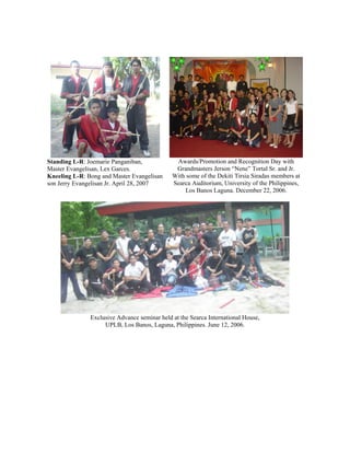 Standing L-R: Joemarie Panganiban,             Awards/Promotion and Recognition Day with
Master Evangelisan, Lex Garces.                Grandmasters Jerson “Nene” Tortal Sr. and Jr.
Kneeling L-R: Bong and Master Evangelisan     With some of the Dekiti Tirsia Siradas members at
son Jerry Evangelisan Jr. April 28, 2007      Searca Auditorium, University of the Philippines,
                                                  Los Banos Laguna. December 22, 2006.




               Exclusive Advance seminar held at the Searca International House,
                    UPLB, Los Banos, Laguna, Philippines. June 12, 2006.
 