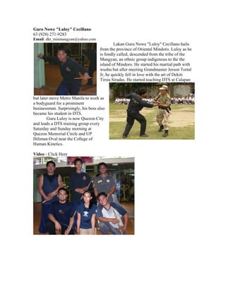 Guro Nowe "Luloy" Cecillano
63 (928) 271-9283
Email: dkt_minmangyan@yahoo.com
                                             Lakan Guru Nowe "Luloy" Cecillano hails
                                     from the province of Oriental Mindoro. Luloy as he
                                     is fondly called, descended from the tribe of the
                                     Mangyan, an ethnic group indigenous to the the
                                     island of Mindoro. He started his martial path with
                                     wushu but after meeting Grandmaster Jerson Tortal
                                     Jr, he quickly fell in love with the art of Dekiti
                                     Tirsia Siradas. He started teaching DTS at Calapan



but later move Metro Manila to work as
a bodyguard for a prominent
businessman. Surprisingly, his boss also
became his student in DTS.
        Guru Luloy is now Quezon City
and leads a DTS training group every
Saturday and Sunday morning at
Quezon Memorial Circle and UP
Diliman Oval near the College of
Human Kinetics.

Video - Click Here
 