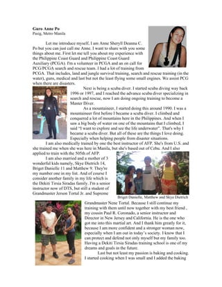 Guro Anne Po
Pasig, Metro Manila

        Let me introduce myself, I am Anne Sheryll Deanna C.
Po but you can just call me Anne. I want to share with you some
things about me. First let me tell you about my experience with
the Philippine Coast Guard and Philippine Coast Guard
Auxiliary (PCGA). I'm a volunteer in PCGA and an on call for
PCG/PCGA search and rescue team. I had a lot of training from
PCGA. That includes, land and jungle survival training, search and rescue training (in the
water), guns, medical and last but not the least flying some small engines. We assist PCG
when there are disasters.
                               Next is being a scuba diver. I started scuba diving way back
                       1996 or 1997, and I reached the advance scuba diver specializing in
                       search and rescue, now I am doing ongoing training to become a
                       Master Diver.
                               As a mountaineer, I started doing this around 1990. I was a
                       mountaineer first before I became a scuba diver. I climbed and
                       conquered a lot of mountains here in the Philippines. And when I
                       saw a big body of water on one of the mountains that I climbed, I
                       said “I want to explore and see the life underwater”. That's why I
                       became a scuba diver. But all of these are the things I love doing.
                       Especially when helping people from disaster situations.
        I am also medically trained by one the best instructor of AFP. She's from U.S. and
she trained me when she was here in Manila, but she's based out of Cebu. And I also
applied to train with the 505th of AFP.
        I am also married and a mother of 3
wonderful kids namely, Skye Dietrich 14,
Briget Danielle 11 and Matthew 9. They're
my number one in my list. And of course I
consider another family in my life which is
the Dekiti Tirsia Siradas family. I'm a senior
instructor now of DTS, but still a student of
Grandmaster Jerson Tortal Jr. and Supreme
                                                 Briget Danielle, Matthew and Skye Dietrich
                              Grandmaster Nene Tortal. Because I still continue my
                              training with them until now together with my best friend ,
                              my cousin Paul R. Coronado, a senior instructor and
                              Director in New Jersey and California. He is the one who
                              got me into this martial art. And I thank him greatly for it,
                              because I am more confident and a stronger woman now,
                              especially when I am out in today’s society. I know that I
                              can protect and defend not only myself but my family too.
                              Having a Dekiti Tirsia Siradas training school is one of my
                              dreams and goals in the future.
                                      Last but not least my passion is baking and cooking.
                              I started cooking when I was small and I added the baking
 