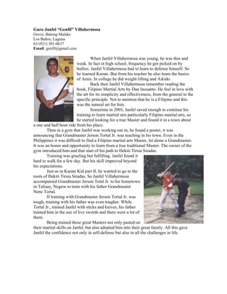 Guro Janfel “Genfil” Villahermosa
Grove, Batong Malake
Los Baños, Laguna
63 (921) 301-0637
Email: genfil@gmail.com

                                    When Janfel Villahermosa was young, he was thin and
                           weak. In fact in high school, frequency he got picked on by
                           bullies. Janfel Villahermosa had to learn to defense himself. So
                           he learned Karate. But from his teacher he also learn the basics
                           of Arnis. In college he did weight lifting and Aikido.
                                    Back then Janfel Villahermosa remember reading the
                           book, Filipino Martial Arts by Dan Inosanto. He feel in love with
                           the art for its simplicity and effectiveness, from the general to the
                           specific principle. Not to mention that he is a Filipino and this
                           was the natural art for him.
                                    Sometime in 2003, Janfel saved enough to continue his
                           training to learn martial arts particularly Filipino martial arts, so
                           he started looking for a true Master and found it in a town about
a one and half hour ride from his place.
        Then in a gym that Janfel was working out in, he found a poster, it was
announcing that Grandmaster Jerson Tortal Jr. was teaching in his town. Even in the
Philippines it was difficult to find a Filipino martial arts Master, let alone a Grandmaster.
It was an honor and opportunity to learn from a true traditional Master. The owner of the
gym introduced him and that start of his path to Dekiti Tirsia Siradas.
        Training was grueling but fulfilling. Janfel found it
hard to walk for a few day. But his skill improved beyond
his expectations.
        Just as in Karate Kid part II, he wanted to go to the
roots of Dekiti Tirsia Siradas. So Janfel Villahermosa
accompanied Grandmaster Jerson Total Jr. to his hometown
in Talisay, Negros to train with his father Grandmaster
Nene Tortal.
        If training with Grandmaster Jerson Tortal Jr. was
tough, training with his father was even tougher. While
Tortal Jr., trained Janfel with sticks and knives, his father
trained him in the use of live swords and there were a lot of
them.
        Being trained these great Masters not only pasted on
their martial skills on Janfel, but also adopted him into their great family. All this gave
Janfel the confidence not only in self-defense but also in all the challenges in life.
 