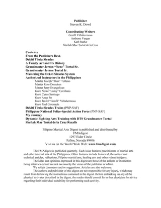 Publisher
                                         Steven K. Dowd

                                     Contributing Writers
                                        Genfil Villahermosa
                                          Anthony Vargas
                                            Karl Starke
                                   Sheilah Mae Tortal de la Cruz

 Contents
 From the Publishers Desk
 Dekiti Tirsia Siradas
 A Family Art and Its History
 Grandmaster Jerson “Nene” Tortal Sr.
 Grandmaster Jerson Tortal Jr.
 Mastering the Dekiti Siradas System
 Authorized Instructors in the Philippines
          Master Joseph “Jhun” Tolleno
          Master Rose Domdom
          Master Jerry Evangelisan
          Guro Nowe "Luloy" Cecillano
          Guro Cyrus Santiago
          Guro Anne Po
          Guro Janfel “Genfil” Villahermosa
          Guro Paul Coronado
 Dekiti Tirsia Siradas Trains (PNP-SAF)
 Philippine National Police-Special Action Force (PNP-SAF)
 My Journey
 Dynamic Fighting Arts Training with DTS Grandmaster Tortal
 Sheilah Mae Tortal de la Cruz Recalls

                Filipino Martial Arts Digest is published and distributed by:
                                        FMAdigest
                                     1297 Eider Circle
                                   Fallon, Nevada 89406
                  Visit us on the World Wide Web: www.fmadigest.com

         The FMAdigest is published quarterly. Each issue features practitioners of martial arts
and other internal arts of the Philippines. Other features include historical, theoretical and
technical articles; reflections, Filipino martial arts, healing arts and other related subjects.
         The ideas and opinions expressed in this digest are those of the authors or instructors
being interviewed and are not necessarily the views of the publisher or editor.
         We solicit comments and/or suggestions. Articles are also welcome.
         The authors and publisher of this digest are not responsible for any injury, which may
result from following the instructions contained in the digest. Before embarking on any of the
physical activates described in the digest, the reader should consult his or her physician for advice
regarding their individual suitability for performing such activity.
 