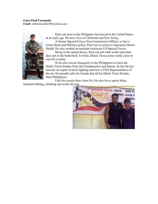 Guro Paul Coronado
Email: airbornesoldier69@yahoo.com


                          Paul was born in the Philippine but moved to the United States
                 at an early age. He now lives in California and New Jersey.
                          A former Special Forces Non-Commission Officer, in fact a
                 Green Beret and Military police, Paul was in action in Operation Desert
                 Shield. He also worked an assistant instructor US Special Forces.
                          Being in the armed forces, Paul can tell what works and what
                 does not in the battlefield. For him, Dekiti Tirsia comes really close in
                 real life combat.
                          So he also travels frequently to the Philippines to learn the
                 Dekiti Tirsia Siradas from the Grandmasters and Master. In fact he has
                 become an expert in knife fighting and now a USA Representative of
                 the art. He proudly tells his friends that all his Dekiti Tirsia Siradas
                 from Philippines.
                          Like his cousin Guro Anne Po, He also loves sports bikes,
mountain biking, climbing and scuba driving.
 