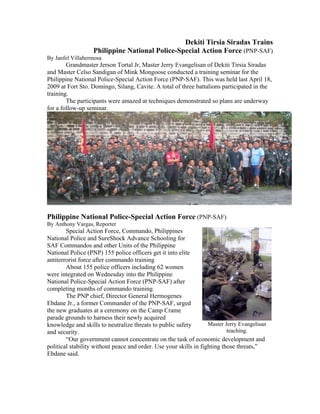 Dekiti Tirsia Siradas Trains
                   Philippine National Police-Special Action Force (PNP-SAF)
By Janfel Villahermosa
        Grandmaster Jerson Tortal Jr, Master Jerry Evangelisan of Dekiti Tirsia Siradas
and Master Celso Sandigan of Mink Mongoose conducted a training seminar for the
Philippine National Police-Special Action Force (PNP-SAF). This was held last April 18,
2009 at Fort Sto. Domingo, Silang, Cavite. A total of three battalions participated in the
training.
        The participants were amazed at techniques demonstrated so plans are underway
for a follow-up seminar.




Philippine National Police-Special Action Force (PNP-SAF)
By Anthony Vargas, Reporter
        Special Action Force, Commando, Philippines
National Police and SureShock Advance Schooling for
SAF Commandos and other Units of the Philippine
National Police (PNP) 155 police officers get it into elite
antiterrorist force after commando training
        About 155 police officers including 62 women
were integrated on Wednesday into the Philippine
National Police-Special Action Force (PNP-SAF) after
completing months of commando training.
        The PNP chief, Director General Hermogenes
Ebdane Jr., a former Commander of the PNP-SAF, urged
the new graduates at a ceremony on the Camp Crame
parade grounds to harness their newly acquired
knowledge and skills to neutralize threats to public safety        Master Jerry Evangelisan
and security.                                                              teaching.
        “Our government cannot concentrate on the task of economic development and
political stability without peace and order. Use your skills in fighting those threats,”
Ebdane said.
 