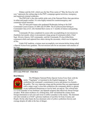 Ebdane said the SAF, which uses the Star Wars motto of “May the force be with
you,” represents the cutting edge in the PNP’s campaign against terrorism, insurgency
and organized criminal syndicates.
         The PNP-SAF is the elite mobile strike unit of the National Police that specializes
in urban and jungle warfare. It is also highly trained for counterinsurgency and
counterter-rorism missions.
         The 155 men and women who graduated Wednesday belong to the SAF
Commando Course Classes 25-2003 and 29-2004. The 62 policewomen belong to
Commando Class of 25, who finished their course in 11 months of intense and grueling
training.
         Commando-29 class completed its course after accomplishing its test mission in
Zambales last month, where it encountered a large group of communist rebels. Chief
Supt. Silverio Alarcio, SAF commander, said the Commando-29 class killed three
communist rebels and captured four others during the encounter, which was its baptism
of fire.
         Under SAF tradition, a trainee must accomplish a test mission before being called
a Special Action Force graduate. The test mission calls for an encounter with enemies of
the state.




DTS trains PNP-SAF - Click Here

Brief History
                      The Philippine National Police Special Action Force Seal, with the
              motto, “Tagaligtas” or translated in the English language as “Savior”
              symbolizes the command’s commitment to serve and protect its clientele -
              the public. The very imposing wings and the pristine blue sea superimposed
              with a sniper scope’s cross hair symbolizes the commands ability to operate
              in any traditional dimensions or war by land, sea and air. The vertical bolo
is a vivid reminder of our forebears’ pre-Spanish weapons that effectively thwart foreign
invaders. With silent swiftness of a striking bolo, SAF will defend the country from
foreign domination at all costs and swear to inflict casualties to the enemy. The dominant
red color reminds us of SAF’s glorious traditions of sacrifice for God, Country and
People. On the other hand, the less dominant color of yellow symbolizes bravery and
courage despite all odds in the face of danger.
 