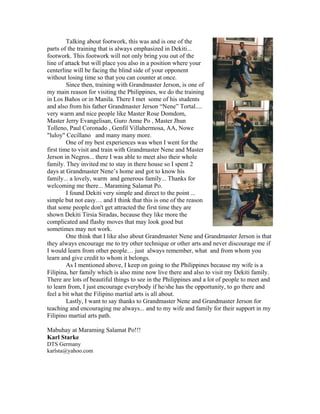 Talking about footwork, this was and is one of the
parts of the training that is always emphasized in Dekiti...
footwork. This footwork will not only bring you out of the
line of attack but will place you also in a position where your
centerline will be facing the blind side of your opponent
without losing time so that you can counter at once.
         Since then, training with Grandmaster Jerson, is one of
my main reason for visiting the Philippines, we do the training
in Los Baños or in Manila. There I met some of his students
and also from his father Grandmaster Jerson “Nene” Tortal....
very warm and nice people like Master Rose Domdom,
Master Jerry Evangelisan, Guro Anne Po , Master Jhun
Tolleno, Paul Coronado , Genfil Villahermosa, AA, Nowe
"luloy" Cecillano and many many more.
         One of my best experiences was when I went for the
first time to visit and train with Grandmaster Nene and Master
Jerson in Negros... there I was able to meet also their whole
family. They invited me to stay in there house so I spent 2
days at Grandmaster Nene’s home and got to know his
family... a lovely, warm and generous family... Thanks for
welcoming me there... Maraming Salamat Po.
         I found Dekiti very simple and direct to the point ...
simple but not easy… and I think that this is one of the reason
that some people don't get attracted the first time they are
shown Dekiti Tirsia Siradas, because they like more the
complicated and flashy moves that may look good but
sometimes may not work.
         One think that I like also about Grandmaster Nene and Grandmaster Jerson is that
they always encourage me to try other technique or other arts and never discourage me if
I would learn from other people… just always remember, what and from whom you
learn and give credit to whom it belongs.
         As I mentioned above, I keep on going to the Philippines because my wife is a
Filipina, her family which is also mine now live there and also to visit my Dekiti family.
There are lots of beautiful things to see in the Philippines and a lot of people to meet and
to learn from, I just encourage everybody if he/she has the opportunity, to go there and
feel a bit what the Filipino martial arts is all about.
         Lastly, I want to say thanks to Grandmaster Nene and Grandmaster Jerson for
teaching and encouraging me always... and to my wife and family for their support in my
Filipino martial arts path.

Mabuhay at Maraming Salamat Po!!!
Karl Starke
DTS Germany
karlsta@yahoo.com
 