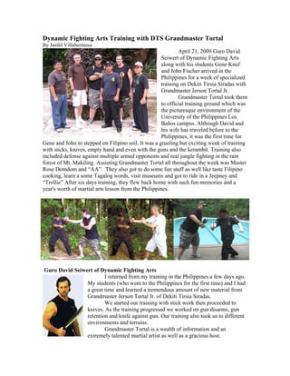 Dynamic Fighting Arts Training with DTS Grandmaster Tortal
By Janfel Villahermosa
                                                              April 21, 2009 Guro David
                                                      Seiwert of Dynamic Fighting Arts
                                                      along with his students Gene Knuf
                                                      and John Fischer arrived in the
                                                      Philippines for a week of specialized
                                                      training on Dekiti Tirsia Siradas with
                                                      Grandmaster Jerson Tortal Jr.
                                                              Grandmaster Tortal took them
                                                      to official training ground which was
                                                      the picturesque environment of the
                                                      University of the Philippines Los
                                                      Baños campus. Although David and
                                                      his wife has traveled before to the
                                                      Philippines, it was the first time for
Gene and John to stepped on Filipino soil. It was a grueling but exciting week of training
with sticks, knives, empty hand and even with the guns and the kerambit. Training also
included defense against multiple armed opponents and real jungle fighting in the rain
forest of Mt. Makiling. Assisting Grandmaster Tortal all throughout the week was Master
Rose Domdom and “AA”. They also got to do some fun stuff as well like taste Filipino
cooking, learn a some Tagalog words, visit museums and got to ride in a Jeepney and
“Trollie” After six days training, they flew back home with such fun memories and a
year's worth of martial arts lesson from the Philippines.




Guro David Seiwert of Dynamic Fighting Arts
                        I returned from my training in the Philippines a few days ago.
                My students (who went to the Philippines for the first time) and I had
                a great time and learned a tremendous amount of new material from
                Grandmaster Jerson Tortal Jr. of Dekiti Tirsia Siradas.
                        We started our training with stick work then proceeded to
                knives. As the training progressed we worked on gun disarms, gun
                retention and knife against gun. Our training also took us to different
                environments and terrains.
                        Grandmaster Tortal is a wealth of information and an
                extremely talented martial artist as well as a gracious host.
 