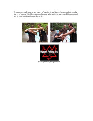 Grandmaster made sure we got plenty of training in and showed us some of the nearby
places of interest. I highly recommend anyone who wishes to learn true Filipino martial
arts to train with Grandmaster Tortal Jr.




                                 www.dynamicfightingarts.com
 