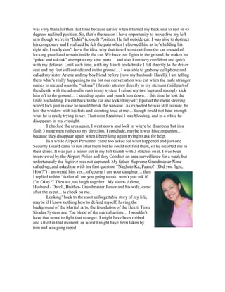 was very thankful then that time because earlier when I turned my back seat to rest in 45
degrees reclined position. So, that’s the reason I have opportunity to move free my left
arm though we’re in “Dekit” (closed) Position. He fall outside car, I was able to destruct
his composure and I realized he felt the pain when I elbowed him as he’s holding his
right rib. I really don’t have the idea, why that time I went out from the car instead of
locking guard and remain inside the car. We have our fights in the ground, he makes his
“pakal and saksak” attempt to my vital parts… and also I am very confident and quick
with my defense. Until such time, with my 3 inch heels broke I fall directly to the driver
seat and my feet still outside and in the ground… I was able to grab my cell phone and
called my sister Arlene and my boyfriend before (now my husband- Darell), I am telling
them what‘s really happening to me but our conversation was cut when the male stranger
rushes to me and uses the “saksak” (thrusts) attempt directly to my sternum (mid part of
the chest), with the adrenalin rush in my system I raised my two legs and strongly kick
him off to the ground… I stood up again, and punch him down… this time he lost the
knife his holding. I went back to the car and locked myself; I pulled the metal steering
wheel lock just in case he would break the window. As expected he was still outside, he
hits the window with his fists and shouting loud at me… though could not hear enough
what he is really trying to say. That soon I realized I was bleeding, and in a while he
disappears in my eyesight.
         I checked the area again, I went down and look to where he disappear but in a
flash 3 more men rushes to my direction. I conclude, maybe it was his companion…
because they disappear again when I beep long again trying to ask for help.
         In a while Airport Personnel came too asked for what happened and just one
Security Guard came to run after them but he could not find them, so he escorted me to
their clinic. It was just a minor cut in my left thumb with 3 stitches on it. I was been
interviewed by the Airport Police and they Conduct an area surveillance for a week but
unfortunately the fugitive was not captured. My father- Supreme Grandmaster Nene
called-up, and asked me with his first question “Nagbato Ka, Paano? (Did you fight,
How?”) I answered him yes... of course I am your daughter… then
I replied to him “is that all are you going to ask, won’t you ask if
I’m Okay?” Then we just laugh together. My sister- Arlene,
Husband - Darell, Brother- Grandmaster Junior and his wife, came
after the event... to check on me.
         Looking’ back to the most unforgettable story of my life,
maybe if I know nothing how to defend myself, having the
background of the Martial Arts, the foundation of the Dekiti Tirsia
Siradas System and The blood of the martial artists… I wouldn’t
have that nerve to fight that stranger, I might have been robbed
and killed in that moment, or worst I might have been taken by
him and was gang raped.
 