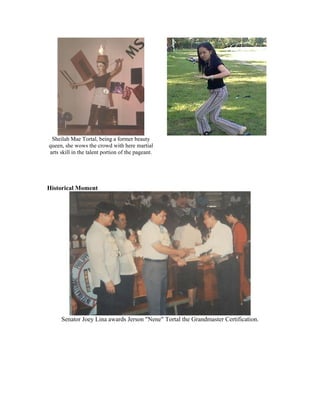 Sheilah Mae Tortal, being a former beauty
queen, she wows the crowd with here martial
arts skill in the talent portion of the pageant.




Historical Moment




     Senator Joey Lina awards Jerson "Nene" Tortal the Grandmaster Certification.
 