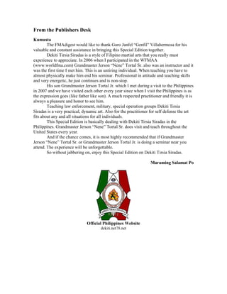 From the Publishers Desk
Kumusta
        The FMAdigest would like to thank Guro Janfel “Genfil” Villahermosa for his
valuable and constant assistance in bringing this Special Edition together.
        Dekiti Tirsia Siradas is a style of Filipino martial arts that you really must
experience to appreciate. In 2006 when I participated in the WFMAA
(www.worldfma.com) Grandmaster Jerson “Nene” Tortal Sr. also was an instructor and it
was the first time I met him. This is an untiring individual. When teaching you have to
almost physically make him end his seminar. Professional in attitude and teaching skills
and very energetic, he just continues and is non-stop.
        His son Grandmaster Jerson Tortal Jr. which I met during a visit to the Philippines
in 2007 and we have visited each other every year since when I visit the Philippines is as
the expression goes (like father like son). A much respected practitioner and friendly it is
always a pleasure and honor to see him.
        Teaching law enforcement, military, special operation groups Dekiti Tirsia
Siradas is a very practical, dynamic art. Also for the practitioner for self defense the art
fits about any and all situations for all individuals.
        This Special Edition is basically dealing with Dekiti Tirsia Siradas in the
Philippines. Grandmaster Jerson “Nene” Tortal Sr. does visit and teach throughout the
United States every year.
        And if the chance comes, it is most highly recommended that if Grandmaster
Jerson “Nene” Tortal Sr. or Grandmaster Jerson Tortal Jr. is doing a seminar near you
attend. The experience will be unforgettable.
        So without jabbering on, enjoy this Special Edition on Dekiti Tirsia Siradas.

                                                                   Maraming Salamat Po




                              Official Philippines Website
                                      dekiti.net78.net
 