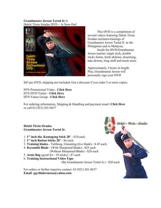 Grandmaster Jerson Tortal Jr.'s
Dekiti Tirsia Siradas DVD -- Is Now Out!

                                                          This DVD is a compilation of
                                                  several videos featuring Dekiti Tirsia
                                                  Siradas seminars/trainings of
                                                  Grandmaster Jerson Tortal Jr. in the
                                                  Philippines and in Malaysia.
                                                          Inside the DVD Grandmaster
                                                  Jerson teaches single stick, double
                                                  sticks forms, knife defense, disarming,
                                                  take-downs, long staff and much more.

                                                  Approximately 3 hours in length.
                                                  Plus, Grandmaster Jerson will
                                                  personally sign your DVD

$45 per DVD, shipping not included. Get a discount if you order 5 or more copies.

DTS Promotional Video - Click Here
DTS DVD Trailer - Click Here
DTS Yahoo Group - Click Here

For ordering information, Shipping & Handling and payment email: Click Here
or call 63 (921) 301-0637




Dekiti Tirsia Siradas
Grandmaster Jerson Tortal Jr.

1. 1" inch dia. Kamagong Stick 28" - $10 each.
2. 1" inch Rattan Sticks 28" - $6 each.
3. Training blades - Talibong, Ginunting (live blade) - $ 45 each.
4. Kerambit Blade - (With Sharpened Blade) - $25 each
                    (Without Sharpened Blade) - $20 each
5. Arnis Bag (good for - 10 sticks) - $7 each
6. Training Instructional Video Tape
                              (By Grandmaster Jerson Tortal Jr.) - $20 each

For orders or further inquiries contact: 63 (921) 301-0637
Email: gqvillahermosa@yahoo.com
 