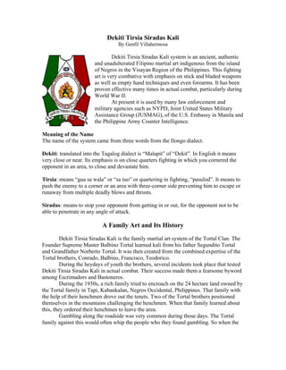 Dekiti Tirsia Siradas Kali
                                  By Genfil Villahermosa

                                 Dekiti Tirsia Siradas Kali system is an ancient, authentic
                        and unadulterated Filipino martial art indigenous from the island
                        of Negros in the Visayan Region of the Philippines. This fighting
                        art is very combative with emphasis on stick and bladed weapons
                        as well as empty hand techniques and even forearms. It has been
                        proven effective many times in actual combat, particularly during
                        World War II.
                                 At present it is used by many law enforcement and
                        military agencies such as NYPD, Joint United States Military
                        Assistance Group (JUSMAG), of the U.S. Embassy in Manila and
                        the Philippine Army Counter Intelligence.

Meaning of the Name
The name of the system came from three words from the Ilongo dialect.

Dekiti: translated into the Tagalog dialect is “Malapit” of “Dekit”. In English it means
very close or near. Its emphasis is on close quarters fighting in which you cornered the
opponent in an area, to close and devastate him.

Tirsia: means “gua sa wala” or “sa tuo” or quartering in fighting, “pasulod”. It means to
push the enemy to a corner or an area with three-corner side preventing him to escape or
runaway from multiple deadly blows and thrusts.

Siradas: means to stop your opponent from getting in or out, for the opponent not to be
able to penetrate in any angle of attack.

                           A Family Art and Its History
         Dekiti Tirsia Siradas Kali is the family martial art system of the Tortal Clan. The
Founder Supreme Master Balbino Tortal learned kali from his father Segundito Tortal
and Grandfather Norberto Tortal. It was then created from the combined expertise of the
Tortal brothers, Conrado, Balbino, Francisco, Teodorico.
         During the heydays of youth the brothers, several incidents took place that tested
Dekiti Tirsia Siradas Kali in actual combat. Their success made them a fearsome byword
among Escrimadors and Bastoneros.
         During the 1930s, a rich family tried to encroach on the 24 hectare land owned by
the Tortal family in Tapi, Kabankalan, Negros Occidental, Philippines. That family with
the help of their henchmen drove out the tenets. Two of the Tortal brothers positioned
themselves in the mountains challenging the henchmen. When that family learned about
this, they ordered their henchmen to leave the area.
         Gambling along the roadside was very common during those days. The Tortal
family against this would often whip the people who they found gambling. So when the
 