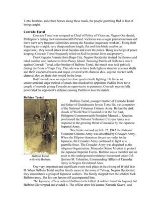 Tortal brothers, rode their horses along these roads, the people gambling fled in fear of
being caught.

Conrado Tortal
        Conrado Tortal was assigned as Chief of Police of Victorias, Negros Occidental,
Philippine’s during the Commonwealth Period. Victorias was a sugar plantation town and
there were very frequent skirmishes among the Sacadas (sugarcane workers). Using their
Espading (a straight, very sharp,medium length, flat and thin blade used to cut
sugarcane), they would attack rival Sacadas and even the police. Being in charge of peace
keeping, Conrado Tortal frequently relied on Kali to protect lives and property.
        Don Gregorio Araneta from Bago City, Negros Occidental invited the famous and
rated number one Bastoneros from Panay Island. Tansiong Padilla of Iloilo to a match
against Conrado Tortal, elder brother of Balbino Tortal, the match was held publicly
during the fiesta of Bago City. The rule was to have both fighters stand on coconut shells
and their weapons (baston and daga), covered with charcoal dust, anyone marked with
charcoal dust on their shirt would be the loser.
        But Conrado was an expert in close quarter knife fighting. He threw an
unconventional daga method of attack that shocked his opponent. Padilla froze for a
couple of seconds giving Conrado an opportunity to penetrate. Conrado successfully
penetrated the opponent’s defense causing Padilla to lose the match.

Balbino Tortal
                                     Balbino Tortal, younger brother of Conrado Tortal
                             and father of Grandmaster Jerson Tortal Sr, was a member
                             of the National Volunteer Citizens Army. Before the dark
                             clouds of World War II loomed over the Far East,
                             Philippine Commonwealth President Manuel L. Quezon,
                             proclaimed the National Volunteer Citizens Army as a
                             response to the growing threat of invasion by the Japanese
                             Imperial Army.
                                     War broke out and on Feb. 22, 1942 the National
                             Volunteer Citizens Army was absorbed by Crusader Army.
                             When the Filipino-American forces surrender to the
                             Japanese, the Crusader Army continued to fight as a
                             guerrilla force. The Crusader Army was disguised as the
                             religious Organization, Moncado Divine Mission to protect
                             the Japanese Imperial Forces. Balbino was a member and an
      Balbino Tortal         asset to this underground resistance movement under Col.
     with wife Barbara.      Quirino M. Tolentino, Commanding Officer of Crusader
                             Army in Negros Occidental Area.
        One very important and significant event took place at the closing of World War
II. When Balbino Tortal and his family move to the town of Talisay, Negros Occidental,
they encountered a group of Japanese soldiers. The family stopped then the soldiers took
Balbino away. But his son Jerson still accompanied him.
        The Japanese officer ordered Balbino to be killed. A soldier thrust his bayonet but
Balbino side stepped and evaded it. The officer drew his katana (Samuria Sword) and
 
