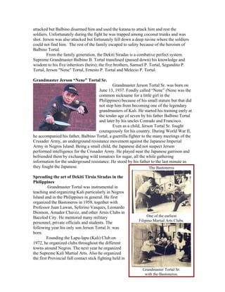 attacked but Balbino disarmed him and used the katana to attack him and rest the
soldiers. Unfortunately during the fight he was trapped among coconut trunks and was
shot. Jerson was also attacked but fortunately fell down a deep ravine where the soldiers
could not find him. The rest of the family escaped to safety because of the heroism of
Balbino Tortal.
        From the family generation, the Dekiti Siradas is a combative perfect system.
Supreme Grandmaster Balbino B. Tortal transfused (passed down) his knowledge and
wisdom to his five inheritors (heirs); the five brothers, Samuel P. Tortal, Segundito P.
Tortal, Jerson "Nene" Tortal, Ernesto P. Tortal and Melecio P. Tortal.

Grandmaster Jerson “Nene” Tortal Sr.
                                             Grandmaster Jerson Tortal Sr. was born on
                                     June 13, 1937. Fondly called “Nene” (Nene was the
                                     common nickname for a little girl in the
                                     Philippines) because of his small stature but that did
                                     not stop him from becoming one of the legendary
                                     grandmasters of Kali. He started his training early at
                                     the tender age of seven by his father Balbino Tortal
                                     and later by his uncles Conrado and Francisco.
                                             Even as a child, Jerson Tortal Sr. fought
                                     courageously for his country. During World War II,
he accompanied his father, Balbino Tortal, a guerrilla fighter to the many meetings of the
Crusader Army, an underground resistance movement against the Japanese Imperial
Army in Negros Island. Being a small child, the Japanese did not suspect Jerson
performed intelligence for the Crusader Army. He played near the Japanese garrison and
befriended them by exchanging wild tomatoes for sugar, all the while gathering
information for the underground resistance. He stood by his father to the last minute as
they fought the Japanese.                                           The Bastoneros

Spreading the art of Dekiti Tirsia Siradas in the
Philippines
          Grandmaster Tortal was instrumental in
teaching and organizing Kali particularly in Negros
Island and in the Philippines in general. He first
organized the Bastoneros in 1958, together with
Professor Juan Lawan, Seferino Vasques, Leonardo
Dionson, Amador Chavez, and other Arnis Clubs in
Bacolod City. He mentored many military                          One of the earliest
                                                            Filipino Martial Arts Clubs.
personnel, private officials and students. The
following year his only son Jerson Tortal Jr. was
born.
         Founding the Lapu-lapu (Kali) Club on
1972, he organized clubs throughout the different
towns around Negros. The next year he organized
the Supreme Kali Martial Arts. Also he organized
the first Provincial full contact stick fighting held in

                                                              Grandmaster Tortal Sr.
                                                               with the Bastoneros.
 
