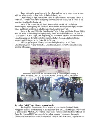 Even at times he would train with the other students, but to return home to train
with his father, getting refined in his skills in the family art.
        Upon coming of age Grandmaster Tortal Jr. left home and traveled to Manila to
find work. There he worked for a shipping company and was steady for 15 years, at the
same time teaching his family art.
        It was in the 1980’s that his father was traveling outside the Philippines
promoting and promulgating the family art. Grandmaster Tortal Jr. wanting to assist his
father quit his job and took on a full time job teaching the family art.
        It was in the year 2002, that Grandmaster Tortal Jr. first went to the United States
with his father to assist in spreading the family art of Dekiti Tirsia Siradas. He went to
Los Angeles, CA. Las Vegas, NV. Wyoming just to mention a few of the seminar stops.
Grandmaster Jerson Tortal Jr. is following in his fathers footsteps, dedicated to the
promotion of the family art of Dekiti Tirsia Siradas.
        With thirty-five years of experience and being instructed by his father,
Grandmaster Jerson “Nene” Tortal Sr., Grandmaster Jerson Tortal Jr. is relentless and
untiring in his quest.




         Grandmaster Nene Tortal and son Jerson Tortal Jr. conducting kali training to
        5,000 Philippine Army (ROTC) cadets, Normal University, Manila, Philippines.




Spreading Dekiti Tirsia Siradas Internationally
        Starting 1989, Grandmaster Tortal started to be recognized not only in the
Philippines but also internationally. A businessman from Sha-Alam Malaysia invited him
to teach Filipino Martial Arts. The late Edgar Sulite featured him in his book “Masters of
Arnis, Escrima and Kali” as one of the legendary masters. He was also featured in
various martial arts magazine including Inside Kung Fu, Black Belt and Filipino Martial
 