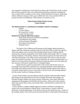 Arts magazine. Grandmaster Tortal started traveling to the United States yearly to teach
Kali at many martial art clubs, law enforcement and military academies including the
Essex County Police Academy in New Jersey, Sheriff and Police Groups in Taekwondo
School, Marrietta, Georgia, Gold’s gym in Belleville, New Jersey and the NYPD. At
present the fame of Grandmaster Tortal and his son continues to rise.

                          Mastering the Dekiti Siradas System
                                    Contra Siradas

The Dekiti Siradas is a combination of multiple combative techniques:
      - Offense
      - Counter offense
      - Re-counter the Counter
      - Counter the Re-counter
Required by using the following weapons:
      - Rattan Stick/Wooden Stick/Short/Long Bladed
      - Long/Medium/Close Range
      - Arms and Unarms/Weaponry
      - Guts/Speed/Timing/Power
      - Strategy/Tactics

        The Spirit of the Talibong and Ginunting as Kali llonggo blade prominent in
Negros and Panay Island are essential elements of the Kali Warrior skills and expertise.
After long tedious years if constant feel and partnership with the Talibong and the
Giunting, the chemical components of the metals and the body handle, there is a unique
feeling of lightness with starting vibration of heart that invigorates the hand and travels
with electrical energy to the whole system which propels the warrior to take an action
ready for combative encounter. This unusual experience can truly be attained if there is a
high level of concentration during the training executing the artistic art of the blade and
the execution of the power impact blows to simulated targets.
        Supervision by a generic grand master of the system who has the source of
knowledge from generation to generation is essentially potential in disseminating the
knowledge and wisdom which evolves under the Dekiti Siradas System, that make it a
systematic method which evolves in the realm of ancient levels of knowledge updated
into the present warfare of strategy and tactics.

- Contra-Tirsia-Siradas is the top echelon of all the methods within the Dekiti Siradas
after progressively reached the level of the Contradas, Recontras, Recontradas, the
Pasunod, Pasugat, Palipas and counter motions, deflections, and counter deflections,
engaging and disengaging of both blades during contact, slashes and counter slashes,
thrust and counter thrust, punyo and counter punyo, whizzing blows countered by the
smoky florets.
- Contra Siradas is compact multiple aggressive attacks combined to anticipate any
strikes with vertical diagonal or lateral attack. Contra means to counter within the
perimeters of quartering distance. If the attack enters into the quartering zone, a volley of
the multiple attacks will be delivered with unmerciful blows in full speed with timing and
 