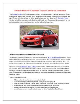 Limited-edition N Charlotte Toyota Corolla set to release
The Toyota Corolla in N Charlotte seems to be a vehicle people just can’t get enough of. This is
probably the reason why Toyota is set to produce and release two limited-edition models in late
April! These will not only have all of the great features you love about our N Charlotte Toyota
Corolla, but will be even better with their incredible add-ons! These special new cars will be the
perfect vehicle for anyone who wants a car that will make heads turn.




What the limited-edition Toyota Corolla has to offer

Toyota will be releasing not one, but two new limited-edition 2013 Toyota Corolla models! These
new models will be available in two trims, including the LE and S. These two are sure to appeal
to any Toyota Corolla enthusiast! Because there will only be 2,250 copies of the LE and 5,250
copies of the S produced, owning one of these vehicles will put you in an elite group of buyers.

Not only is this N Charlotte Toyota Corolla one-of-a-kind, but it’s even offered at an affordable
price. These distinctive models will have a starting MSRP around $20,550. The limited-edition
LE will include a ton of luxurious features, such as a refined interior and special sleek exterior
color. The sportier S will include unique features, such as a special vibrant exterior and a unique
interior to match.

The LE special edition has:
      16-inch alloy wheels for some extra exterior flash
      touchscreen display with navigation to keep you on the right path
      three-year subscription to Entune which keeps you connected to the services you love
      special-edition floor mats and exterior badges that everyone will notice
      power and heated beige leather-trimmed seats for a comfortable ride
      special black-currant metallic exterior color no other Toyota Corolla will have
 