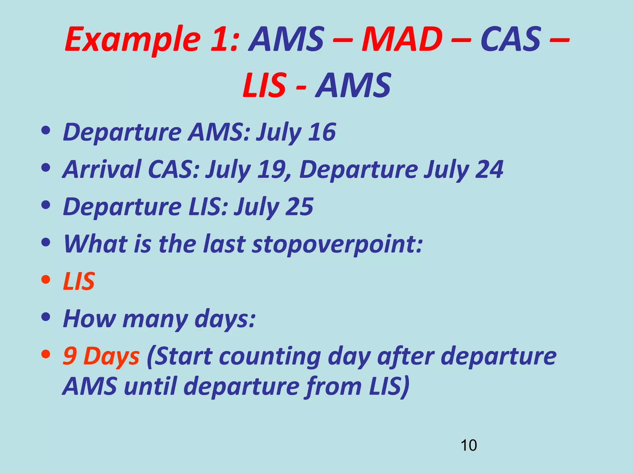 10
Example 1: AMS – MAD – CAS –
LIS - AMS
• Departure AMS: July 16
• Arrival CAS: July 19, Departure July 24
• Departure LIS: July 25
• What is the last stopoverpoint:
• LIS
• How many days:
• 9 Days (Start counting day after departure
AMS until departure from LIS)
 