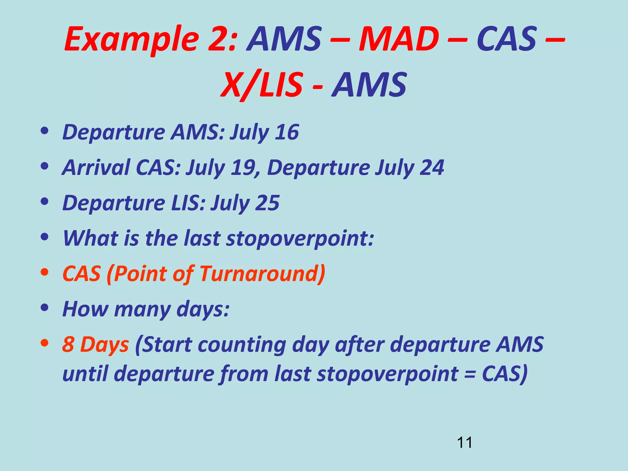 11
Example 2: AMS – MAD – CAS –
X/LIS - AMS
• Departure AMS: July 16
• Arrival CAS: July 19, Departure July 24
• Departure LIS: July 25
• What is the last stopoverpoint:
• CAS (Point of Turnaround)
• How many days:
• 8 Days (Start counting day after departure AMS
until departure from last stopoverpoint = CAS)
 