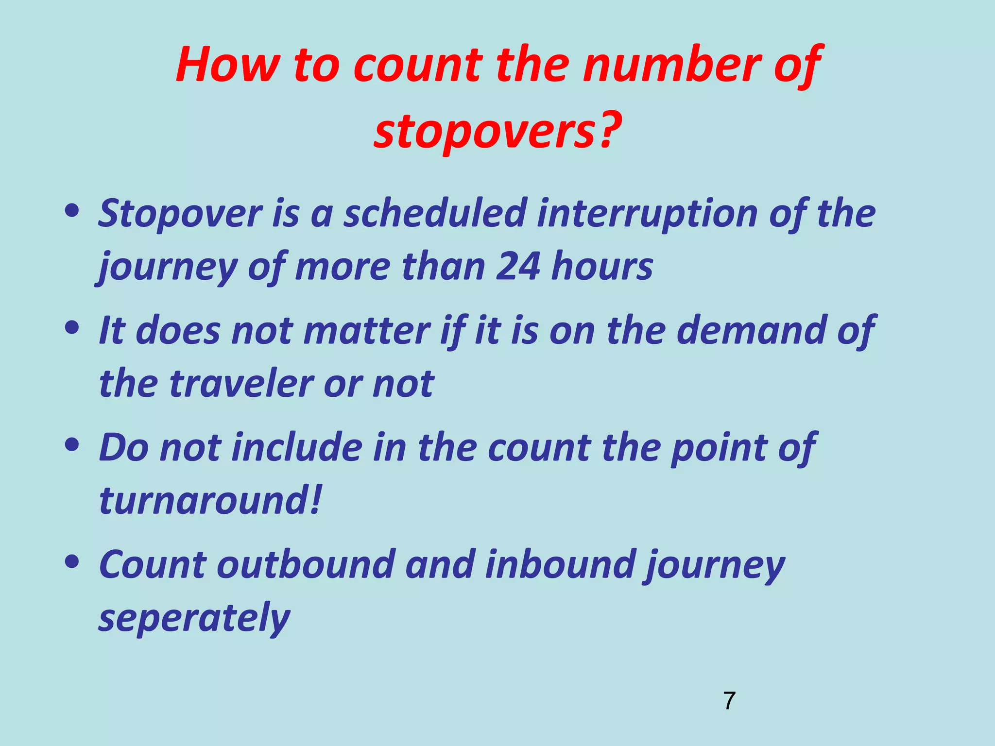 7
How to count the number of
stopovers?
• Stopover is a scheduled interruption of the
journey of more than 24 hours
• It does not matter if it is on the demand of
the traveler or not
• Do not include in the count the point of
turnaround!
• Count outbound and inbound journey
seperately
 