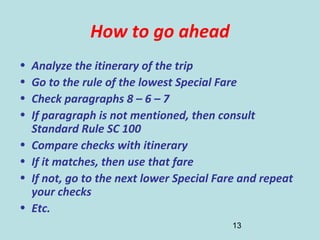 13
How to go ahead
• Analyze the itinerary of the trip
• Go to the rule of the lowest Special Fare
• Check paragraphs 8 – 6 – 7
• If paragraph is not mentioned, then consult
Standard Rule SC 100
• Compare checks with itinerary
• If it matches, then use that fare
• If not, go to the next lower Special Fare and repeat
your checks
• Etc.
 