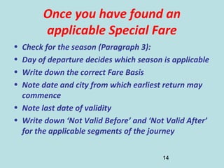 14
Once you have found an
applicable Special Fare
• Check for the season (Paragraph 3):
• Day of departure decides which season is applicable
• Write down the correct Fare Basis
• Note date and city from which earliest return may
commence
• Note last date of validity
• Write down ‘Not Valid Before’ and ‘Not Valid After’
for the applicable segments of the journey
 