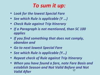 17
To sum it up:
• Look for the lowest Special Fare
• See which Rule is applicable (Y …)
• Check Rule against Trip Itinerary
• If a Paragraph is not mentioned, than SC 100
applies
• If you find something that does not comply,
abandon and
• Go to next lowest Special Fare
• See which Rule is applicable (Y…)
• Repeat check of Rule against Trip Itinerary
• When you have found a fare, note Fare Basis and
establish Season and Not Valid Before and Not
Valid After
 