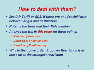 6
How to deal with them?
• See (Air Tariff or GDS) if there are any Special Fares
between origin and destination
• Note all the fares and their Rule number
• Analyze the trip in this order on these points:
– Number of stopovers
– Duration of Minimum Stay
– Duration of Total Journey
• Why in the above order: Stopover Restriction is in
most cases the strongest restriction
 