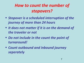 7
How to count the number of
stopovers?
• Stopover is a scheduled interruption of the
journey of more than 24 hours
• It does not matter if it is on the demand of
the traveler or not
• Do not include in the count the point of
turnaround!
• Count outbound and inbound journey
seperately
 