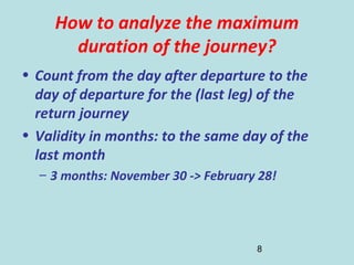 8
How to analyze the maximum
duration of the journey?
• Count from the day after departure to the
day of departure for the (last leg) of the
return journey
• Validity in months: to the same day of the
last month
– 3 months: November 30 -> February 28!
 